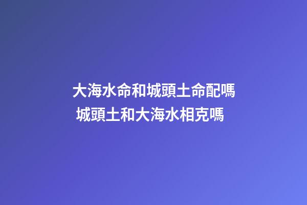 大海水命和城頭土命配嗎 城頭土和大海水相克嗎